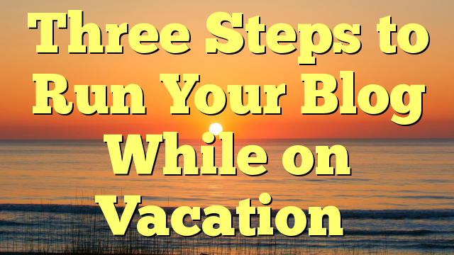 Three Steps to Run Your Blog While on Vacation