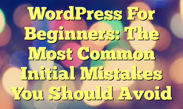 WordPress For Beginners: The Most Common Initial Mistakes You Should Avoid